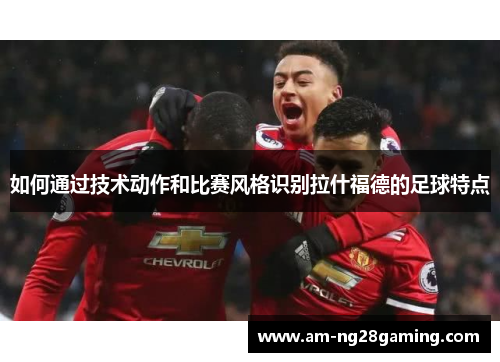 如何通过技术动作和比赛风格识别拉什福德的足球特点