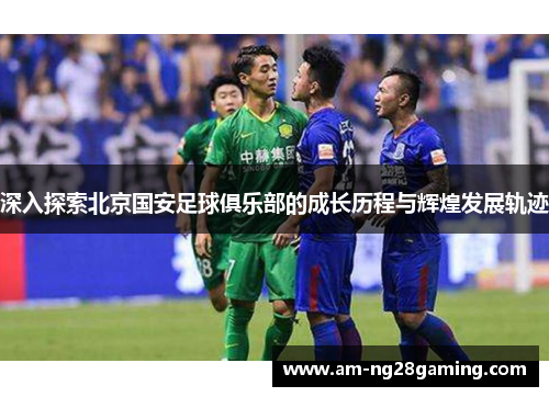 深入探索北京国安足球俱乐部的成长历程与辉煌发展轨迹