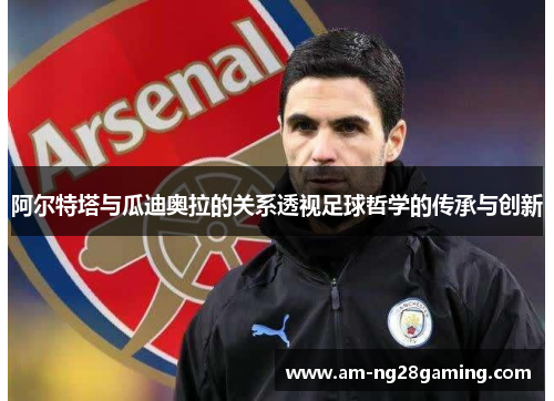 阿尔特塔与瓜迪奥拉的关系透视足球哲学的传承与创新 阿尔特塔与瓜迪奥拉的关系透视足球哲学的传承与创新