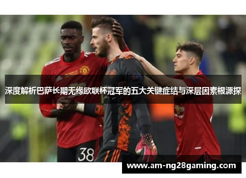 深度解析巴萨长期无缘欧联杯冠军的五大关键症结与深层因素根源探 深度解析巴萨长期无缘欧联杯冠军的五大关键症结与深层因素根源探