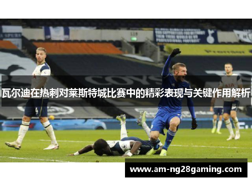 瓦尔迪在热刺对莱斯特城比赛中的精彩表现与关键作用解析