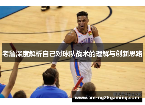 老詹深度解析自己对球队战术的理解与创新思路