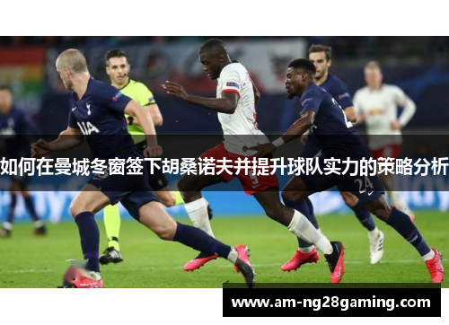 如何在曼城冬窗签下胡桑诺夫并提升球队实力的策略分析 如何在曼城冬窗签下胡桑诺夫并提升球队实力的策略分析