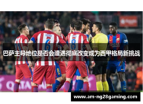 巴萨主导地位是否会遭遇彻底改变成为西甲格局新挑战 巴萨主导地位是否会遭遇彻底改变成为西甲格局新挑战