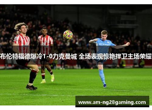 布伦特福德爆冷1-0力克曼城 全场表现惊艳捍卫主场荣耀 布伦特福德爆冷1-0力克曼城 全场表现惊艳捍卫主场荣耀
