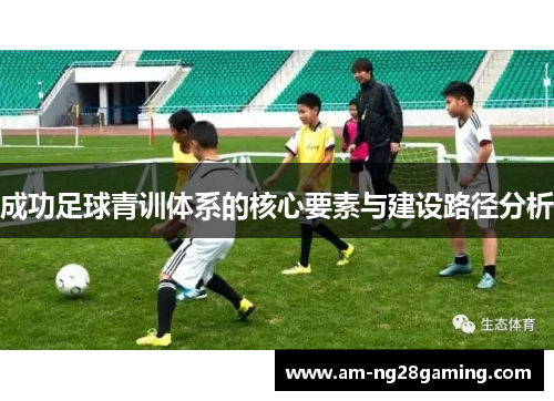 成功足球青训体系的核心要素与建设路径分析 成功足球青训体系的核心要素与建设路径分析