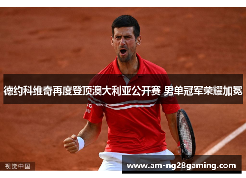 德约科维奇再度登顶澳大利亚公开赛 男单冠军荣耀加冕 德约科维奇再度登顶澳大利亚公开赛 男单冠军荣耀加冕