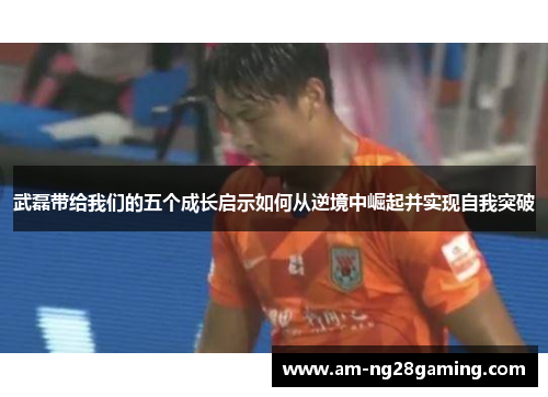 武磊带给我们的五个成长启示如何从逆境中崛起并实现自我突破 武磊带给我们的五个成长启示如何从逆境中崛起并实现自我突破