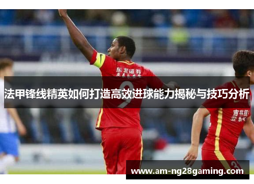 法甲锋线精英如何打造高效进球能力揭秘与技巧分析 法甲锋线精英如何打造高效进球能力揭秘与技巧分析