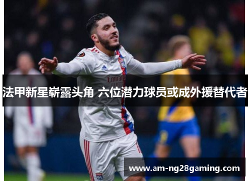 法甲新星崭露头角 六位潜力球员或成外援替代者 法甲新星崭露头角 六位潜力球员或成外援替代者