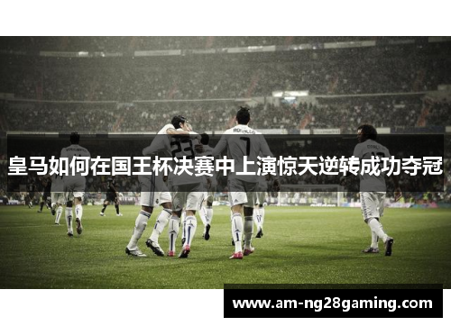 皇马如何在国王杯决赛中上演惊天逆转成功夺冠