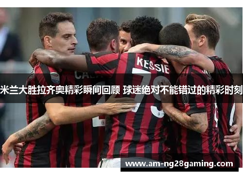 米兰大胜拉齐奥精彩瞬间回顾 球迷绝对不能错过的精彩时刻 米兰大胜拉齐奥精彩瞬间回顾 球迷绝对不能错过的精彩时刻