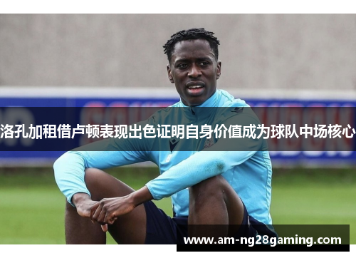 洛孔加租借卢顿表现出色证明自身价值成为球队中场核心