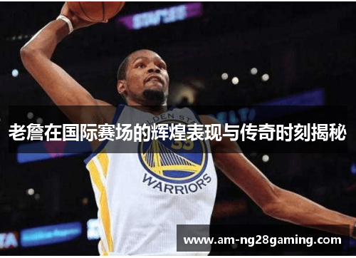 老詹在国际赛场的辉煌表现与传奇时刻揭秘