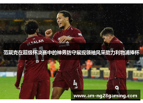 范戴克在超级杯决赛中的神勇防守展现领袖风采助力利物浦捧杯