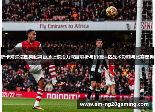 萨卡对阵法国英超舞台场上统治力深度解析与价值评估战术影响与比赛走势