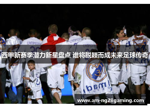 西甲新赛季潜力新星盘点 谁将脱颖而成未来足球传奇