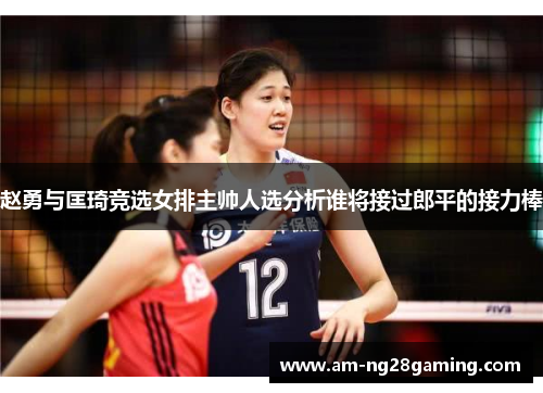 赵勇与匡琦竞选女排主帅人选分析谁将接过郎平的接力棒