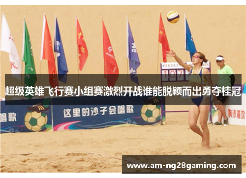 超级英雄飞行赛小组赛激烈开战谁能脱颖而出勇夺桂冠