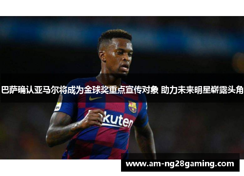 巴萨确认亚马尔将成为金球奖重点宣传对象 助力未来明星崭露头角
